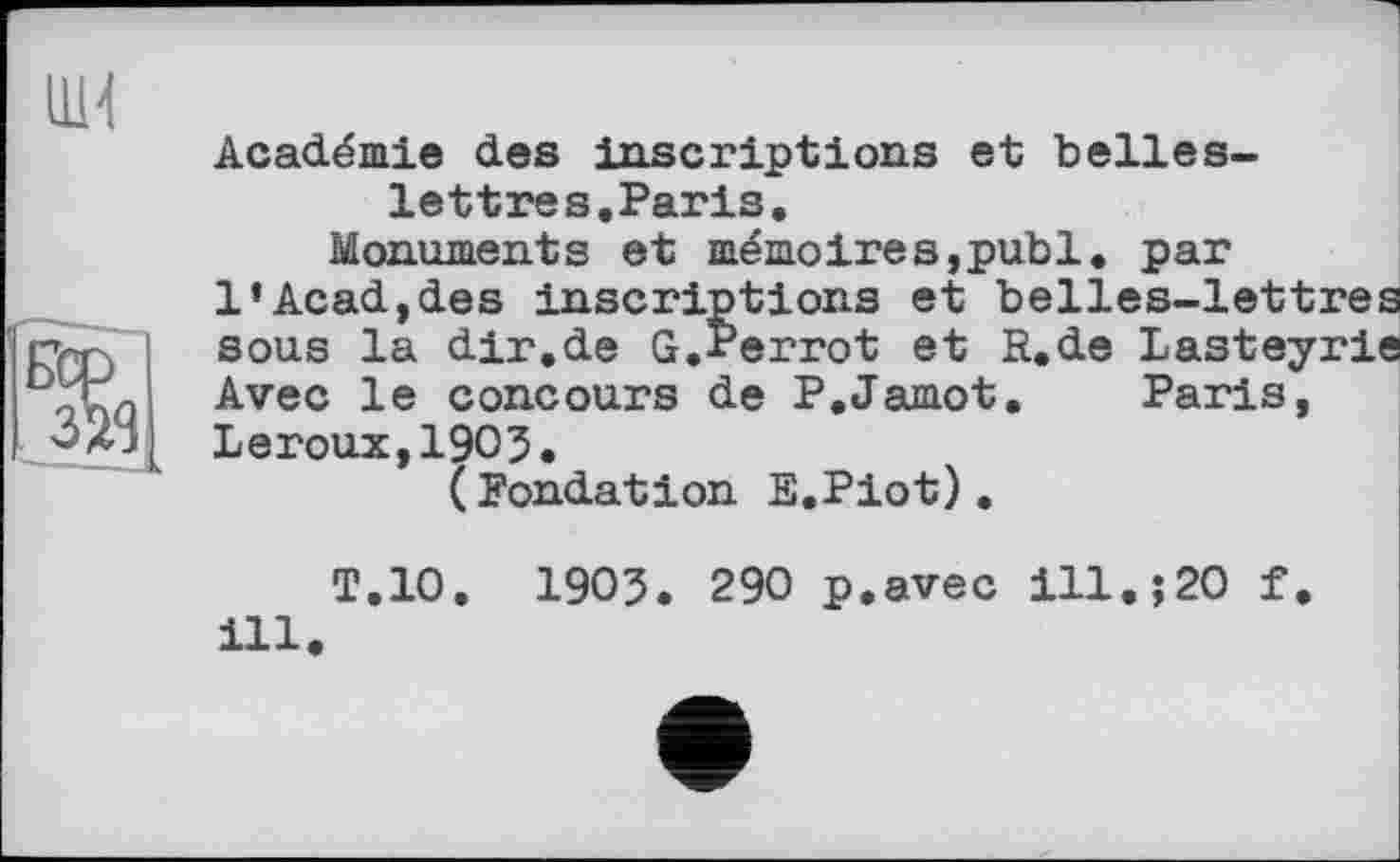 ﻿ни	Académie des inscriptions et belles-lettres.Paris. Monuments et mémoires,publ. par 1’Acad,des inscriptions et belles-lett
Бер ЗЯ8	sous la dir.de G.Perrot et R.de Lastey Avec le concours de P.Jamot. Paris, Leroux,1903. (Fondation E.Piot).
T.10, 1903. 290 p.avec ill.;20 f. ill.